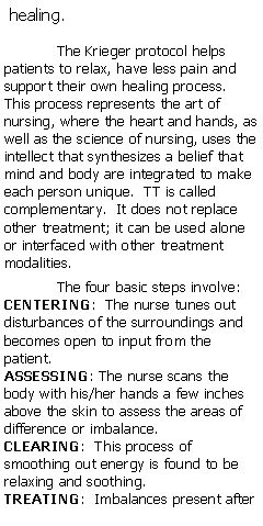 Text Box: healing.
The Krieger protocol helps patients to relax, have less pain and support their own healing process.  This process represents the art of nursing, where the heart and hands, as well as the science of nursing, uses the intellect that synthesizes a belief that mind and body are integrated to make each person unique.  TT is called complementary.  It does not replace other treatment; it can be used alone or interfaced with other treatment modalities. 
 
The four basic steps involve:
CENTERING:  The nurse tunes out disturbances of the surroundings and becomes open to input from the patient.
ASSESSING: The nurse scans the body with his/her hands a few inches above the skin to assess the areas of difference or imbalance.
CLEARING:  This process of smoothing out energy is found to be relaxing and soothing.
TREATING:  Imbalances present after